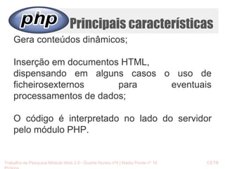 Principais características 
Gera conteúdos dinâmicos; 
Inserção em documentos HTML, 
dispensando em alguns casos o uso de 
ficheirosexternos para eventuais 
processamentos de dados; 
O código é interpretado no lado do servidor 
pelo módulo PHP. 
Trabalho de Pesquisa Módulo Web 2.0 - Duarte Nunes nº4 | Nádia Ponte nº 16 CETB 
Proinov 
 