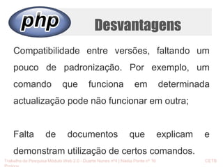 Desvantagens 
Compatibilidade entre versões, faltando um 
pouco de padronização. Por exemplo, um 
comando que funciona em determinada 
actualização pode não funcionar em outra; 
Falta de documentos que explicam e 
demonstram utilização de certos comandos. 
Trabalho de Pesquisa Módulo Web 2.0 - Duarte Nunes nº4 | Nádia Ponte nº 16 CETB 
Proinov 
 
