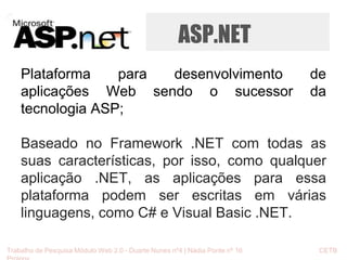 ASP.NET 
Plataforma para desenvolvimento de 
aplicações Web sendo o sucessor da 
tecnologia ASP; 
Baseado no Framework .NET com todas as 
suas características, por isso, como qualquer 
aplicação .NET, as aplicações para essa 
plataforma podem ser escritas em várias 
linguagens, como C# e Visual Basic .NET. 
Trabalho de Pesquisa Módulo Web 2.0 - Duarte Nunes nº4 | Nádia Ponte nº 16 CETB 
Proinov 
 