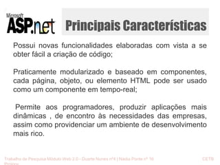 Principais Características 
Possui novas funcionalidades elaboradas com vista a se 
obter fácil a criação de código; 
Praticamente modularizado e baseado em componentes, 
cada página, objeto, ou elemento HTML pode ser usado 
como um componente em tempo-real; 
Permite aos programadores, produzir aplicações mais 
dinâmicas , de encontro às necessidades das empresas, 
assim como providenciar um ambiente de desenvolvimento 
mais rico. 
Trabalho de Pesquisa Módulo Web 2.0 - Duarte Nunes nº4 | Nádia Ponte nº 16 CETB 
Proinov 
 