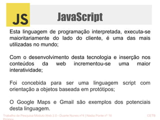 JavaScript 
Esta linguagem de programação interpretada, executa-se 
maioritariamente do lado do cliente, é uma das mais 
utilizadas no mundo; 
Com o desenvolvimento desta tecnologia e inserção nos 
conteúdos da web incrementou-se uma maior 
interatividade; 
Foi concebida para ser uma linguagem script com 
orientação a objetos baseada em protótipos; 
O Google Maps e Gmail são exemplos dos potenciais 
desta linguagem. 
Trabalho de Pesquisa Módulo Web 2.0 - Duarte Nunes nº4 | Nádia Ponte nº 16 CETB 
Proinov 
 