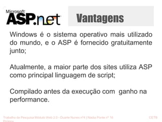Vantagens 
Windows é o sistema operativo mais utilizado 
do mundo, e o ASP é fornecido gratuitamente 
junto; 
Atualmente, a maior parte dos sites utiliza ASP 
como principal linguagem de script; 
Compilado antes da execução com ganho na 
performance. 
Trabalho de Pesquisa Módulo Web 2.0 - Duarte Nunes nº4 | Nádia Ponte nº 16 CETB 
Proinov 
 