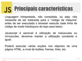 Principais características 
Linguagem intrepretada, não compilada, ou seja, não 
necessita de ser traduzida para o “código da máquina” 
antes de ser executada o browser executa cada linha de 
código de modo hierárquico do topo para baixo; 
Javascript é sensível à utilização de maiúsculas ou 
mínusculas, devemos manter a utilização constante e 
igual; 
Poderá executar várias acções nos objectos de uma 
página HTML, a nível de botões, frames, links, etc. 
Trabalho de Pesquisa Módulo Web 2.0 - Duarte Nunes nº4 | Nádia Ponte nº 16 CETB 
Proinov 
 