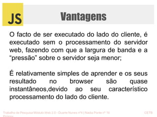 Vantagens 
O facto de ser executado do lado do cliente, é 
executado sem o processamento do servidor 
web, fazendo com que a largura de banda e a 
“pressão” sobre o servidor seja menor; 
É relativamente simples de aprender e os seus 
resultado no browser são quase 
instantâneos,devido ao seu característico 
processamento do lado do cliente. 
Trabalho de Pesquisa Módulo Web 2.0 - Duarte Nunes nº4 | Nádia Ponte nº 16 CETB 
Proinov 
 