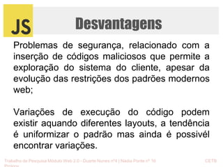 Desvantagens 
Problemas de segurança, relacionado com a 
inserção de códigos maliciosos que permite a 
exploração do sistema do cliente, apesar da 
evolução das restrições dos padrões modernos 
web; 
Variações de execução do código podem 
existir aquando diferentes layouts, a tendência 
é uniformizar o padrão mas ainda é possivél 
encontrar variações. 
Trabalho de Pesquisa Módulo Web 2.0 - Duarte Nunes nº4 | Nádia Ponte nº 16 CETB 
Proinov 
 
