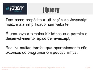 jQuery 
Tem como propósito a utilização de Javascript 
muito mais simplificado num website; 
É uma leve e simples biblioteca que permite o 
desenvolvimento rápido de javascript; 
Realiza muitas tarefas que aparentemente são 
extensas de programar em poucas linhas. 
Trabalho de Pesquisa Módulo Web 2.0 - Duarte Nunes nº4 | Nádia Ponte nº 16 CETB 
Proinov 
 