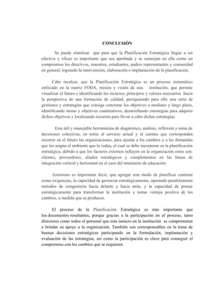CONCLUSIÓN
Se puede sintetizar que para que la Planificación Estratégica llegue a ser
efectiva y eficaz es importante que sea aprobada y se sumerjan en ella como un
compromiso los directivos, maestros, estudiantes, padres representantes y comunidad
en general, logrando la intervención, elaboración e implantación de la planificación.
Cabe recalcar, que la Planificación Estratégica es un proceso sistemático
enfocado en la matriz FODA, misión y visión de una institución, que permite
visualizar el futuro e identificando los recursos, principios y valores necesarios hacia
la perspectiva de una formación de calidad, persiguiendo para ello una serie de
gestiones y estrategias que consiga concretar los objetivos a mediano y largo plazo,
identificando metas y objetivos cuantitativos, desarrollando estrategias para adquirir
dichos objetivos y localizando recursos para llevar a cabo dichas estrategias.
Esta útil y manejable herramienta de diagnóstico, análisis, reflexión y toma de
decisiones colectivas, en torno al servicio actual y al camino que corresponden
recorrer en el futuro las organizaciones, para ajustar a los cambios y a las demandas
que les asigna el ambiente que lo rodea, el cual se debe incorporar en la planificación
estratégica, debido a que los factores externos influyen en la organización estos son:
clientes, proveedores, aliados estratégicos y complementos en las líneas de
integración vertical y horizontal en el caso del ministerio de educación.
Asimismo es importante decir, que agregar este modo de planificar contiene
como exigencias, la capacidad de gerenciar estratégicamente, operando paralelamente
métodos de reingeniería hacia delante y hacia atrás, y la capacidad de pensar
estratégicamente para transformar la institución y tomar ventaja positiva de los
cambios, a medida que se producen.
El proceso de la Planificación Estratégica es más importante que
los documentos resultantes, porque gracias a la participación en el proceso, tanto
directores como todos el personal que esta inmezo en la institución se comprometen
a brindar su apoyo a la organización. También son corresponsables en la toma de
buenas decisiones estratégicas participando en la formulación, implantación y
evaluación de las estrategias, así como la participación es clave para conseguir el
compromiso con los cambios que se requieren.
 