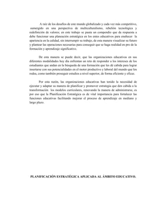 A raíz de los desafíos de este mundo globalizado y cada vez más competitivo,
sumergido en una perspectiva de multiculturalismo, rebelión tecnológica y
redefinición de valores; en este trabajo se pauta un compendio que da respuesta a
debe funcionar una planeación estratégica en los entes educativos para enaltecer la
apariencia en la calidad, sin interrumpir su trabajo, de esta manera visualizar su futuro
y plantear las operaciones necesarias para conseguir que se haga realidad en pro de la
formación y aprendizaje significativo.
De esta manera se puede decir, que las organizaciones educativas en sus
diferentes modalidades hoy día enfrentan un reto de responder a los intereses de los
estudiantes que andan en la búsqueda de una formación que les dé cabida para lograr
insertarse con sus potencialidades en el motor productivo y laboral del mundo que los
rodea, como también proseguir estudios a nivel superior, de forma eficiente y eficaz.
Por esta razón, las organizaciones educativas han tenido la necesidad de
ejecutar y adaptar su manera de planificar y promover estrategia que den cabida a la
transformación los modelos curriculares, renovando la manera de administrarse, es
por eso que la Planificación Estratégica es de vital importancia para fortalecer las
funciones educativas facilitando mejorar el proceso de aprendizaje en mediano y
largo plazo.
PLANIFICACIÓN ESTRATÉGICA APLICADA AL ÁMBITO EDUCATIVO.
 