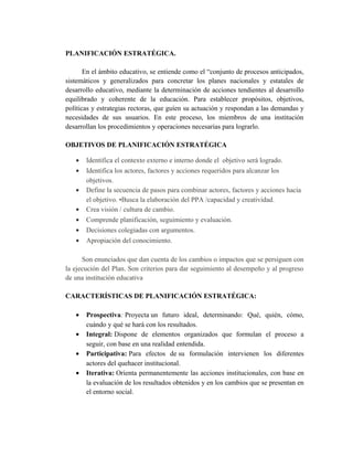 PLANIFICACIÓN ESTRATÉGICA.
En el ámbito educativo, se entiende como el “conjunto de procesos anticipados,
sistemáticos y generalizados para concretar los planes nacionales y estatales de
desarrollo educativo, mediante la determinación de acciones tendientes al desarrollo
equilibrado y coherente de la educación. Para establecer propósitos, objetivos,
políticas y estrategias rectoras, que guíen su actuación y respondan a las demandas y
necesidades de sus usuarios. En este proceso, los miembros de una institución
desarrollan los procedimientos y operaciones necesarias para lograrlo.
OBJETIVOS DE PLANIFICACIÓN ESTRATÉGICA
• Identifica el contexto externo e interno donde el objetivo será logrado.
• Identifica los actores, factores y acciones requeridos para alcanzar los
objetivos.
• Define la secuencia de pasos para combinar actores, factores y acciones hacia
el objetivo. •Busca la elaboración del PPA /capacidad y creatividad.
• Crea visión / cultura de cambio.
• Comprende planificación, seguimiento y evaluación.
• Decisiones colegiadas con argumentos.
• Apropiación del conocimiento.
Son enunciados que dan cuenta de los cambios o impactos que se persiguen con
la ejecución del Plan. Son criterios para dar seguimiento al desempeño y al progreso
de una institución educativa
CARACTERÍSTICAS DE PLANIFICACIÓN ESTRATÉGICA:
• Prospectiva: Proyecta un futuro ideal, determinando: Qué, quién, cómo,
cuándo y qué se hará con los resultados.
• Integral: Dispone de elementos organizados que formulan el proceso a
seguir, con base en una realidad entendida.
• Participativa: Para efectos de su formulación intervienen los diferentes
actores del quehacer institucional.
• Iterativa: Orienta permanentemente las acciones institucionales, con base en
la evaluación de los resultados obtenidos y en los cambios que se presentan en
el entorno social.
 