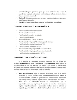 • Indicativa: Propone principios para que cada institución los adopte de
acuerdo con su propia naturaleza y problemática, y se logre al mismo tiempo
el compromiso institucional.
• Opcional: Brinda alternativas para superar e impulsar situaciones cambiantes
que afecten el desarrollo.
• Operativa: Ya que sus acciones impactan en el quehacer institucional.
MODELOS DE PLANIFICACIÓN ESTRATÉGICA
• Planificación Normativa o Tradicional
• Planificación Prospectiva′
• Planificación Prospectiva Participativa
• Planificación Interactiva
• Balance Scorecard o Tablero de Mando
• Planificación Estratégica (P. Estratégica para la Empresa
• Planificación Estratégica Situacional (PES)
• Planificación Estratégica Corporativa
• Planificación Estratégica para ONG’s y Comunidades
• Planificación Estratégica para Organismos Seccionales
• Planificación Estratégica Educativa (PEE).
NIVELES DE PLANIFICACIÓN ESTRATÉGICA
En el sistema de planeación conviene distinguir por lo menos tres
niveles: Macrosistémico, Meso o intermedio y Microsistémico. Estos niveles se
distinguen entre sí por dos aspectos: su ámbito y su alcance. El ámbito hace
referencia a la extensión espacial o cobertura que tendrán las acciones de planeación,
mientras que el alcance se refiere a una extensión temporal.
• Nivel Macrosistémico: Aquí los cambios se refieren tanto a las grandes
decisiones de política educativa como a las transformaciones del sistema en
los ámbitos central y estatal. Un ejemplo de ello son los cambios curriculares.
Son de largo plazo y cobertura amplia, con una duración de seis años o más.
• Nivel meso o intermedio: Incluyen el fortalecimiento de las
capacidades estatales y regionales de atención a escuelas e instituciones,
implica la profesionalización continua de cuadros técnicos estatales y
regionales y personal directivo. Es de mediano plazo, con una duración de dos
 