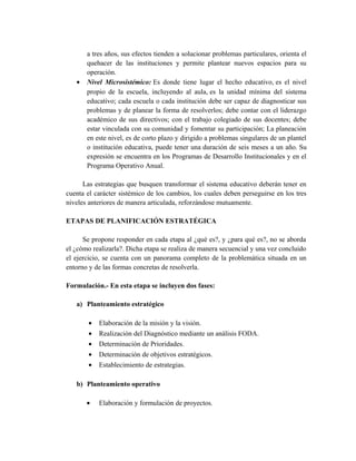 a tres años, sus efectos tienden a solucionar problemas particulares, orienta el
quehacer de las instituciones y permite plantear nuevos espacios para su
operación.
• Nivel Microsistémico: Es donde tiene lugar el hecho educativo, es el nivel
propio de la escuela, incluyendo al aula, es la unidad mínima del sistema
educativo; cada escuela o cada institución debe ser capaz de diagnosticar sus
problemas y de planear la forma de resolverlos; debe contar con el liderazgo
académico de sus directivos; con el trabajo colegiado de sus docentes; debe
estar vinculada con su comunidad y fomentar su participación; La planeación
en este nivel, es de corto plazo y dirigido a problemas singulares de un plantel
o institución educativa, puede tener una duración de seis meses a un año. Su
expresión se encuentra en los Programas de Desarrollo Institucionales y en el
Programa Operativo Anual.
Las estrategias que busquen transformar el sistema educativo deberán tener en
cuenta el carácter sistémico de los cambios, los cuales deben perseguirse en los tres
niveles anteriores de manera articulada, reforzándose mutuamente.
ETAPAS DE PLANIFICACIÓN ESTRATÉGICA
Se propone responder en cada etapa al ¿qué es?, y ¿para qué es?, no se aborda
el ¿cómo realizarla?. Dicha etapa se realiza de manera secuencial y una vez concluido
el ejercicio, se cuenta con un panorama completo de la problemática situada en un
entorno y de las formas concretas de resolverla.
Formulación.- En esta etapa se incluyen dos fases:
a) Planteamiento estratégico
• Elaboración de la misión y la visión.
• Realización del Diagnóstico mediante un análisis FODA.
• Determinación de Prioridades.
• Determinación de objetivos estratégicos.
• Establecimiento de estrategias.
b) Planteamiento operativo
• Elaboración y formulación de proyectos.
 