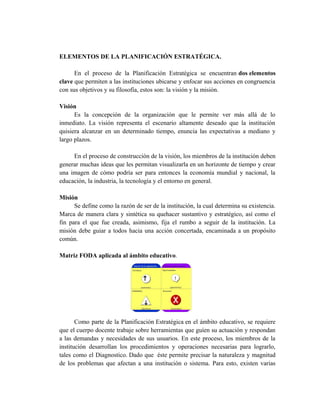 ELEMENTOS DE LA PLANIFICACIÓN ESTRATÉGICA.
En el proceso de la Planificación Estratégica se encuentran dos elementos
clave que permiten a las instituciones ubicarse y enfocar sus acciones en congruencia
con sus objetivos y su filosofía, estos son: la visión y la misión.
Visión
Es la concepción de la organización que le permite ver más allá de lo
inmediato. La visión representa el escenario altamente deseado que la institución
quisiera alcanzar en un determinado tiempo, enuncia las expectativas a mediano y
largo plazos.
En el proceso de construcción de la visión, los miembros de la institución deben
generar muchas ideas que les permitan visualizarla en un horizonte de tiempo y crear
una imagen de cómo podría ser para entonces la economía mundial y nacional, la
educación, la industria, la tecnología y el entorno en general.
Misión
Se define como la razón de ser de la institución, la cual determina su existencia.
Marca de manera clara y sintética su quehacer sustantivo y estratégico, así como el
fin para el que fue creada, asimismo, fija el rumbo a seguir de la institución. La
misión debe guiar a todos hacia una acción concertada, encaminada a un propósito
común.
Matriz FODA aplicada al ámbito educativo.
Como parte de la Planificación Estratégica en el ámbito educativo, se requiere
que el cuerpo docente trabaje sobre herramientas que guíen su actuación y respondan
a las demandas y necesidades de sus usuarios. En este proceso, los miembros de la
institución desarrollan los procedimientos y operaciones necesarias para lograrlo,
tales como el Diagnostico. Dado que éste permite precisar la naturaleza y magnitud
de los problemas que afectan a una institución o sistema. Para esto, existen varias
 
