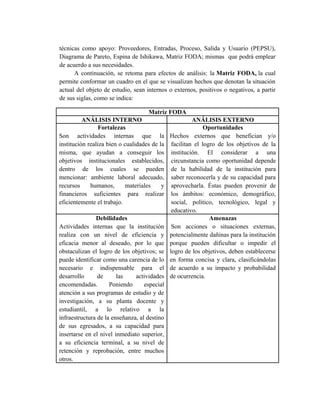 técnicas como apoyo: Proveedores, Entradas, Proceso, Salida y Usuario (PEPSU),
Diagrama de Pareto, Espina de Ishikawa, Matriz FODA; mismas que podrá emplear
de acuerdo a sus necesidades.
A continuación, se retoma para efectos de análisis: la Matriz FODA, la cual
permite conformar un cuadro en el que se visualizan hechos que denotan la situación
actual del objeto de estudio, sean internos o externos, positivos o negativos, a partir
de sus siglas, como se indica:
Matriz FODA
ANÁLISIS INTERNO ANÁLISIS EXTERNO
Fortalezas
Son actividades internas que la
institución realiza bien o cualidades de la
misma, que ayudan a conseguir los
objetivos institucionales establecidos,
dentro de los cuales se pueden
mencionar: ambiente laboral adecuado,
recursos humanos, materiales y
financieros suficientes para realizar
eficientemente el trabajo.
Oportunidades
Hechos externos que benefician y/o
facilitan el logro de los objetivos de la
institución. El considerar a una
circunstancia como oportunidad depende
de la habilidad de la institución para
saber reconocerla y de su capacidad para
aprovecharla. Éstas pueden provenir de
los ámbitos: económico, demográfico,
social, político, tecnológico, legal y
educativo.
Debilidades
Actividades internas que la institución
realiza con un nivel de eficiencia y
eficacia menor al deseado, por lo que
obstaculizan el logro de los objetivos; se
puede identificar como una carencia de lo
necesario e indispensable para el
desarrollo de las actividades
encomendadas. Poniendo especial
atención a sus programas de estudio y de
investigación, a su planta docente y
estudiantil, a lo relativo a la
infraestructura de la enseñanza, al destino
de sus egresados, a su capacidad para
insertarse en el nivel inmediato superior,
a su eficiencia terminal, a su nivel de
retención y reprobación, entre muchos
otros.
Amenazas
Son acciones o situaciones externas,
potencialmente dañinas para la institución
porque pueden dificultar o impedir el
logro de los objetivos, deben establecerse
en forma concisa y clara, clasificándolas
de acuerdo a su impacto y probabilidad
de ocurrencia.
 