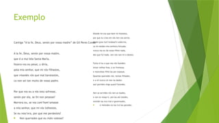 Exemplo
Cantiga “A la fe, Deus, senón por vossa madre” de Gil Peres Conde
A la fe, Deus, senón por vossa madre,
que é a mui bõa Santa María,
fezera-vos eu pesar, u diría,
pola mia senhor, que mi vós filhastes,
que vissedes vós que mal baratastes,
ca non sei tan muito de vosso padre.
Por que vos eu a vós esto sofresse,
senón por ela, se lhi non pesasse?
Morrera eu, se vos com’hom’amasse
a mía senhor, que mi vós tolhestes.
Se eu voss’era, por que me perdestes?
 Non queriades que eu máis valesse?
Dizede-mi ora que bem mi fezestes,
por que eu crea em vós nen vos servia
senón gran tort’endoad’e sobervia,
ca mi teedes mia senhora forçada;
nunca vos eu do vosso filhei nada,
des que fui nado, nen vós non mi o destes.
Faría-m’eu o que nos vós fazedes:
leixar velhas feas, e as fremosas
e mancebas filhá-las por esposas.
Quantas queredes vós, tantas filhades,
e a mí nunca mi nen ũa dades:
assí partides migo quant’havedes.
Nen as servides vós nen as loades,
e van-se vosqu’e, poi-las aló teedes,
vestide-las mui mal e governades,
 e metedes-no-las tra-las paredes.
 
