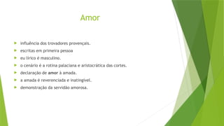 Amor
 influência dos trovadores provençais.
 escritas em primeira pessoa
 eu lírico é masculino.
 o cenário é a rotina palaciana e aristocrática das cortes.
 declaração de amor à amada.
 a amada é reverenciada e inatingível.
 demonstração da servidão amorosa.
 