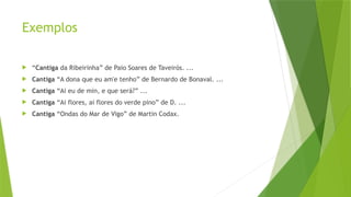 Exemplos
 “Cantiga da Ribeirinha” de Paio Soares de Taveirós. ...
 Cantiga “A dona que eu am'e tenho” de Bernardo de Bonaval. ...
 Cantiga “Ai eu de min, e que será?” ...
 Cantiga “Ai flores, ai flores do verde pino” de D. ...
 Cantiga “Ondas do Mar de Vigo” de Martin Codax.
 