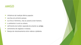 AMIGO
 influência da tradição ibérica popular.
 escritas em primeira pessoa
 eu lírico é feminino, mas os autores eram homens.
 o ambiente é rural ou urbano.
 sofrimento da mulher separada do amante ou amigo.
 sentimento de angústia e tristeza.
 Desejo de relacionamento entre nobres e plebeias
 