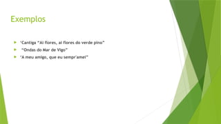 Exemplos
 ‘Cantiga “Ai flores, ai flores do verde pino”
 “Ondas do Mar de Vigo”
 ‘A meu amigo, que eu sempr'amei”
 