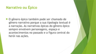 Narrativo ou Épico
 O gênero épico também pode ser chamado de
gênero narrativo porque a sua tipologia textual é
a narração. As narrativas épicas do gênero épico
sempre envolvem personagens, espaço e
acontecimentos no passado e a figura central do
herói nas ações.
 