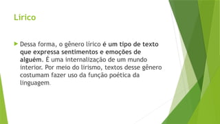 Lírico
 Dessa forma, o gênero lírico é um tipo de texto
que expressa sentimentos e emoções de
alguém. É uma internalização de um mundo
interior. Por meio do lirismo, textos desse gênero
costumam fazer uso da função poética da
linguagem.
 