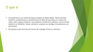 O que é
 Trovadorismo é um estilo de época surgido na Idade Média. Nesse período
histórico, predominava o teocentrismo (a ideia de que Deus é o centro de
tudo), pois a Igreja Católica, com poderio econômico e político, exercia total
domínio no Ocidente. Nesse contexto, surgiram as cantigas trovadorescas ou
provençais.
 Os poemas eram escritos em forma de cantigas líricas ou satíricas.
 