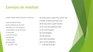 Exemplo de maldizer
Cantiga “A dona fremosa do Soveral” de Lopo Lias
A dona fremosa de Soveral
há de mí dinheiros per preit’atal
que veess’a mí, u non houvess’al,
um día talhado a cas de Don Corral;
e é perjurada,
ca non fez em nada
e baratou mal,
ca desta vegada
será penhorad’a
 que dobr’o sinal.
Se m’ela crever, cuido-m’eu, dar-lh’-hei
o melhor conselho que hoj’eu sei:
dé-mi meu haver e gracir-lho-hei;
se mi o non der, penhorá-la-hei:
ca mi o tem forçado,
do corp’alongado,
non lho sofrerei;
mais, polo meu grado,
dar-mi-á bem dobrad’o
 sinal que lh’eu dei.
 