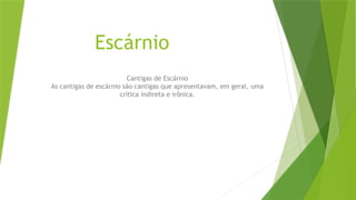 Escárnio
Cantigas de Escárnio
As cantigas de escárnio são cantigas que apresentavam, em geral, uma
crítica indireta e irônica.
 
