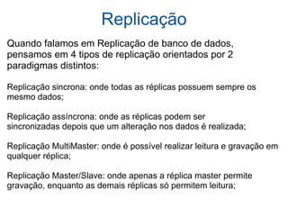 Replicação Quando falamos em Replicação de banco de dados, pensamos em 4 tipos de replicação orientados por 2 paradigmas distintos: Replicação sincrona: onde todas as réplicas possuem sempre os mesmo dados; Replicação assíncrona: onde as réplicas podem ser  sincronizadas depois que um alteração nos dados é realizada; Replicação MultiMaster: onde é possível realizar leitura e gravação em qualquer réplica; Replicação Master/Slave: onde apenas a réplica master permite gravação, enquanto as demais réplicas só permitem leitura; 