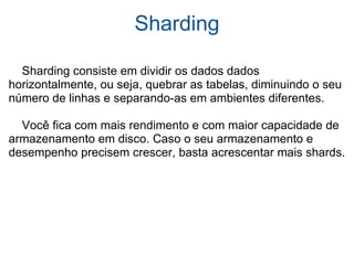 Sharding      Sharding consiste em dividir os dados dados horizontalmente, ou seja, quebrar as tabelas, diminuindo o seu número de linhas e separando-as em ambientes diferentes.      Você fica com mais rendimento e com maior capacidade de armazenamento em disco. Caso o seu armazenamento e desempenho precisem crescer, basta acrescentar mais shards. 