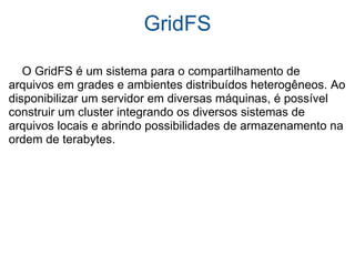 GridFS      O GridFS é um sistema para o compartilhamento de arquivos em grades e ambientes distribuídos heterogêneos. Ao disponibilizar um servidor em diversas máquinas, é possível construir um cluster integrando os diversos sistemas de arquivos locais e abrindo possibilidades de armazenamento na ordem de terabytes. 