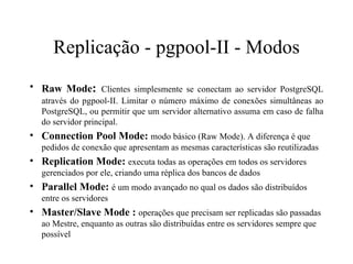 Replicação - pgpool-II -  Modos Raw Mode :   Clientes simplesmente se conectam ao servidor PostgreSQL através do pgpool-II. Limitar o número máximo de conexões simultâneas ao PostgreSQL, ou permitir que um servidor alternativo assuma em caso de falha do servidor principal.  Connection Pool Mode:  modo básico (Raw Mode). A diferença é que pedidos de conexão que apresentam as mesmas características são reutilizadas  Replication Mode:  executa todas as operações em todos os servidores gerenciados por ele, criando uma réplica dos bancos de dados  Parallel Mode:  é um modo avançado no qual os dados são distribuídos entre os servidores  Master/Slave Mode :  operações que precisam ser replicadas são passadas ao Mestre, enquanto as outras são distribuídas entre os servidores sempre que possível  