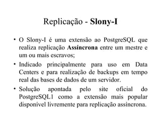 Replicação -  Slony-I O Slony-I é uma extensão ao PostgreSQL que realiza replicação  Assíncrona  entre um mestre e um ou mais escravos; Indicado principalmente para uso em Data Centers e para realização de backups em tempo real das bases de dados de um servidor.  Solução apontada pelo site oficial do PostgreSQL1 como a extensão mais popular disponível livremente para replicação assíncrona. 