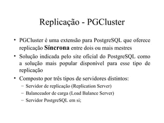 Replicação - PGCluster PGCluster é uma extensão para PostgreSQL que oferece replicação  Síncrona  entre dois ou mais mestres Solução indicada pelo site oficial do PostgreSQL como a solução mais popular disponível para esse tipo de replicação Composto por três tipos de servidores distintos:  Servidor de replicação (Replication Server) Balanceador de carga (Load Balance Server)  Servidor PostgreSQL em si; 