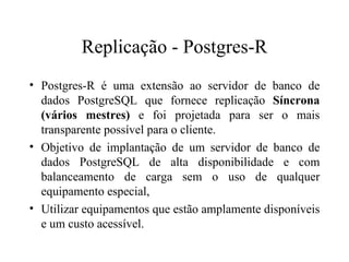 Replicação - Postgres-R Postgres-R é uma extensão ao servidor de banco de dados PostgreSQL que fornece replicação  Síncrona (vários mestres)  e foi projetada para ser o mais transparente possível para o cliente. Objetivo de implantação de um servidor de banco de dados PostgreSQL de alta disponibilidade e com balanceamento de carga sem o uso de qualquer equipamento especial,  Utilizar equipamentos que estão amplamente disponíveis e um custo acessível. 