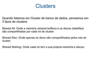 Clusters Quando falamos em Cluster de banco de dados, pensamos em 3 tipos de clusters: Shared All: Onde a memória (shared buffers) e os discos (datafiles) são compartilhados por cada nó do cluster; Shared Disc: Onde apenas os disco são compartilhados pelos nós do cluster; Shared Nothing: Onde cada nó tem a sua própria memória e discos; 