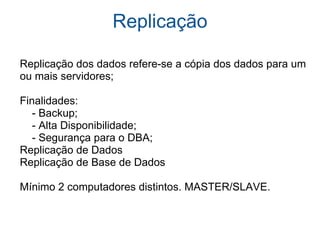 Replicação      Replicação dos dados refere-se a cópia dos dados para um     ou mais servidores;        Finalidades:          - Backup;          - Alta Disponibilidade;          - Segurança para o DBA;      Replicação de Dados      Replicação de Base de Dados      Mínimo 2 computadores distintos. MASTER/SLAVE.      