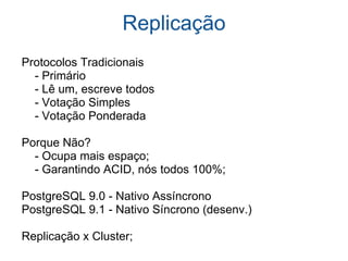 Replicação           Protocolos Tradicionais          - Primário          - Lê um, escreve todos          - Votação Simples          - Votação Ponderada      Porque Não?          - Ocupa mais espaço;          - Garantindo ACID, nós todos 100%;        PostgreSQL 9.0 - Nativo Assíncrono      PostgreSQL 9.1 - Nativo Síncrono (desenv.)      Replicação x Cluster;  
