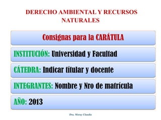 DERECHO AMBIENTAL Y RECURSOS
NATURALES

Consignas para la CARÁTULA
INSTITUCIÓN: Universidad y Facultad

CÁTEDRA: Indicar títular y docente
INTEGRANTES: Nombre y Nro de matrícula

AÑO: 2013
Dra. Moray Claudia

 