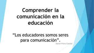 Comprender la
comunicación en la
educación
“Los educadores somos seres
para comunicación”.
Daniel Prieto Castillo
 