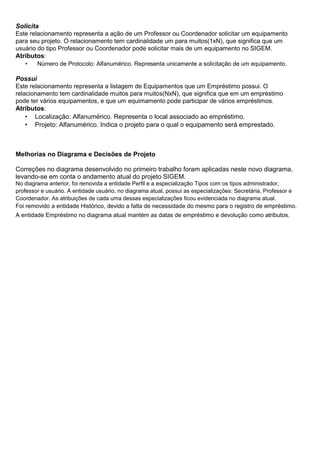 Solicita
Este relacionamento representa a ação de um Professor ou Coordenador solicitar um equipamento
para seu projeto. O relacionamento tem cardinalidade um para muitos(1xN), que significa que um
usuário do tipo Professor ou Coordenador pode solicitar mais de um equipamento no SIGEM.
Atributos:
•

Número de Protocolo: Alfanumérico. Representa unicamente a solicitação de um equipamento.

Possui
Este relacionamento representa a listagem de Equipamentos que um Empréstimo possui. O
relacionamento tem cardinalidade muitos para muitos(NxN), que significa que em um empréstimo
pode ter vários equipamentos, e que um equimamento pode participar de vários empréstimos.
Atributos:
• Localização: Alfanumérico. Representa o local associado ao empréstimo.
• Projeto: Alfanumérico. Indica o projeto para o qual o equipamento será emprestado.

Melhorias no Diagrama e Decisões de Projeto
Correções no diagrama desenvolvido no primeiro trabalho foram aplicadas neste novo diagrama,
levando-se em conta o andamento atual do projeto SIGEM.
No diagrama anterior, foi removida a entidade Perfil e a especialização Tipos com os tipos administrador,
professor e usuário. A entidade usuário, no diagrama atual, possui as especializações: Secretária, Professor e
Coordenador. As atribuições de cada uma dessas especializações ficou evidenciada no diagrama atual.
Foi removido a entidade Histórico, devido a falta de necessidade do mesmo para o registro de empréstimo.

A entidade Empréstimo no diagrama atual mantém as datas de empréstimo e devolução como atributos.

 