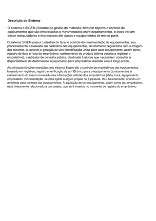 Descrição do Sistema
O sistema o SIGEM (Sistema de gestão de materiais) tem por objetivo o controle de
equipamentos que são emprestados e movimentados entre departamentos, e estes variam
desde computadores e impressoras até placas e equipamentos de menor porte.
O sistema SIGEM possui o objetivo de fazer o controle da movimentação de equipamentos, seu
processamento é baseado em cadastros dos equipamentos, devidamente registrados com a imagem
dos mesmos, o controle e geração de uma identificação única para cada equipamento, assim como
registro de data e hora do empréstimo, rastreamento do produto (última pessoa a registrar o
empréstimo), e módulos de consulta pública, destinado à alunos que necessitem consultar a
disponibilidade de determinado equipamento para empréstimo imediato e/ou à longo prazo.
As principais funções exercidas pelo sistema Sigem são o controle de empréstimos dos equipamentos
baseado em registros, registro e verificação de um ID único para o equipamento (tombamento), e
rastreamento do mesmo baseado nas informações obtidas dos empréstimos (data, hora, equipamento
emprestado, movimentação, se está ligada à algum projeto ou é pessoal, etc), basicamente, criando um
ambiente para controle dos equipamentos. A aquisição de um equipamento, assim como seu empréstimo,
está diretamente relacionado à um projeto, que será inserido no momento do registro do empréstimo.

 
