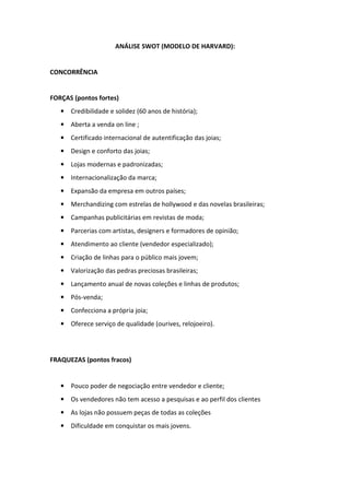 ANÁLISE SWOT (MODELO DE HARVARD):


CONCORRÊNCIA


FORÇAS (pontos fortes)
   • Credibilidade e solidez (60 anos de história);
   • Aberta a venda on line ;
   • Certificado internacional de autentificação das joias;
   • Design e conforto das joias;
   • Lojas modernas e padronizadas;
   • Internacionalização da marca;
   • Expansão da empresa em outros países;
   • Merchandizing com estrelas de hollywood e das novelas brasileiras;
   • Campanhas publicitárias em revistas de moda;
   • Parcerias com artistas, designers e formadores de opinião;
   • Atendimento ao cliente (vendedor especializado);
   • Criação de linhas para o público mais jovem;
   • Valorização das pedras preciosas brasileiras;
   • Lançamento anual de novas coleções e linhas de produtos;
   • Pós-venda;
   • Confecciona a própria joia;
   • Oferece serviço de qualidade (ourives, relojoeiro).




FRAQUEZAS (pontos fracos)


   • Pouco poder de negociação entre vendedor e cliente;
   • Os vendedores não tem acesso a pesquisas e ao perfil dos clientes
   • As lojas não possuem peças de todas as coleções
   • Dificuldade em conquistar os mais jovens.
 