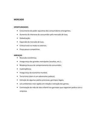 MERCADO


OPORTUNIDADES
  • Crescimento do poder aquisitivo dos consumidores emergentes;
  • Aumento do interesse do consumidor pelo mercado de luxo;
  • Globalização;
  • Expansão do mercado de luxo;
  • O Brasil está na moda no exterior;
  • Preço pouco competitivo.


AMEAÇAS
  • Recessão econômica;
  • Insegurança das grandes metrópoles (assaltos, etc.) ;
  • Mudança brusca de comportamento do consumidor;
  • Inadimplência;
  • Insegurança da economia mundial;
  • Terrorismo (stern é um sobrenome judaico);
  • Extinção de algumas pedras preciosas; garimpos ilegais;
  • Leis ambientais mais rigidas em relação à extração das gemas;
  • Contratação de mão de obra infantil nos garimpos que negociam pedras com a
     empresa.
 
