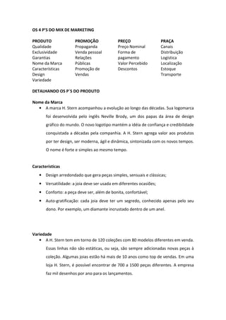 OS 4 P’S DO MIX DE MARKETING

PRODUTO               PROMOÇÃO              PREÇO                   PRAÇA
Qualidade             Propaganda            Preço Nominal           Canais
Exclusividade         Venda pessoal         Forma de                Distribuição
Garantias             Relações              pagamento               Logística
Nome da Marca         Públicas              Valor Percebido         Localização
Características       Promoção de           Descontos               Estoque
Design                Vendas                                        Transporte
Variedade

DETALHANDO OS P`S DO PRODUTO

Nome da Marca
  • A marca H. Stern acompanhou a evolução ao longo das décadas. Sua logomarca
       foi desenvolvida pelo inglês Neville Brody, um dos papas da área de design
       gráfico do mundo. O novo logotipo mantém a idéia de confiança e credibilidade
       conquistada a décadas pela companhia. A H. Stern agrega valor aos produtos
       por ter design, ser moderna, ágil e dinâmica, sintonizada com os novos tempos.
       O nome é forte e simples ao mesmo tempo.


Características
   • Design arredondado que gera peças simples, sensuais e clássicas;
   • Versatilidade: a joia deve ser usada em diferentes ocasiões;
   • Conforto: a peça deve ser, além de bonita, confortável;
   • Auto-gratificação: cada joia deve ter um segredo, conhecido apenas pelo seu
       dono. Por exemplo, um diamante incrustado dentro de um anel.




Variedade
   • A H. Stern tem em torno de 120 coleções com 80 modelos diferentes em venda.
       Essas linhas não são estáticas, ou seja, são sempre adicionadas novas peças à
       coleção. Algumas joias estão há mais de 10 anos como top de vendas. Em uma
       loja H. Stern, é possível encontrar de 700 a 1500 peças diferentes. A empresa
       faz mil desenhos por ano para os lançamentos.
 