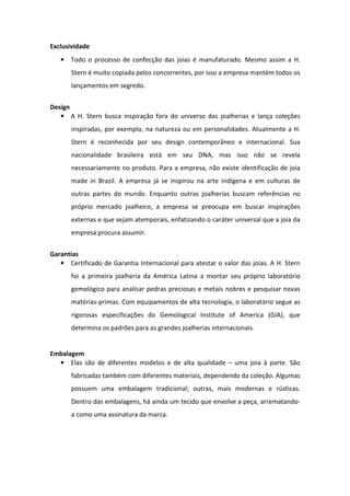 Exclusividade
   • Todo o processo de confecção das joias é manufaturado. Mesmo assim a H.
       Stern é muito copiada pelos concorrentes, por isso a empresa mantém todos os
       lançamentos em segredo.


Design
   • A H. Stern busca inspiração fora do universo das joalherias e lança coleções
       inspiradas, por exemplo, na natureza ou em personalidades. Atualmente a H.
       Stern é reconhecida por seu design contemporâneo e internacional. Sua
       nacionalidade brasileira está em seu DNA, mas isso não se revela
       necessariamente no produto. Para a empresa, não existe identificação de joia
       made in Brazil. A empresa já se inspirou na arte indígena e em culturas de
       outras partes do mundo. Enquanto outras joalherias buscam referências no
       próprio mercado joalheiro, a empresa se preocupa em buscar inspirações
       externas e que sejam atemporais, enfatizando o caráter universal que a joia da
       empresa procura assumir.


Garantias
   • Certificado de Garantia Internacional para atestar o valor das joias. A H. Stern
       foi a primeira joalheria da América Latina a montar seu próprio laboratório
       gemológico para analisar pedras preciosas e metais nobres e pesquisar novas
       matérias-primas. Com equipamentos de alta tecnologia, o laboratório segue as
       rigorosas especificações do Gemological Institute of America (GIA), que
       determina os padrões para as grandes joalherias internacionais.


Embalagem
  • Elas são de diferentes modelos e de alta qualidade – uma joia à parte. São
       fabricadas também com diferentes materiais, dependendo da coleção. Algumas
       possuem uma embalagem tradicional; outras, mais modernas e rústicas.
       Dentro das embalagens, há ainda um tecido que envolve a peça, arrematando-
       a como uma assinatura da marca.
 