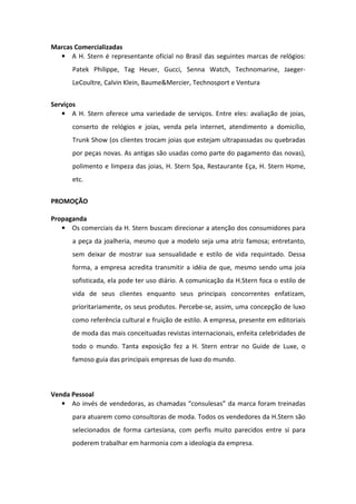 Marcas Comercializadas
  • A H. Stern é representante oficial no Brasil das seguintes marcas de relógios:
      Patek Philippe, Tag Heuer, Gucci, Senna Watch, Technomarine, Jaeger-
      LeCoultre, Calvin Klein, Baume&Mercier, Technosport e Ventura


Serviços
   • A H. Stern oferece uma variedade de serviços. Entre eles: avaliação de joias,
      conserto de relógios e joias, venda pela internet, atendimento a domicílio,
      Trunk Show (os clientes trocam joias que estejam ultrapassadas ou quebradas
      por peças novas. As antigas são usadas como parte do pagamento das novas),
      polimento e limpeza das joias, H. Stern Spa, Restaurante Eça, H. Stern Home,
      etc.


PROMOÇÃO

Propaganda
   • Os comerciais da H. Stern buscam direcionar a atenção dos consumidores para
      a peça da joalheria, mesmo que a modelo seja uma atriz famosa; entretanto,
      sem deixar de mostrar sua sensualidade e estilo de vida requintado. Dessa
      forma, a empresa acredita transmitir a idéia de que, mesmo sendo uma joia
      sofisticada, ela pode ter uso diário. A comunicação da H.Stern foca o estilo de
      vida de seus clientes enquanto seus principais concorrentes enfatizam,
      prioritariamente, os seus produtos. Percebe-se, assim, uma concepção de luxo
      como referência cultural e fruição de estilo. A empresa, presente em editoriais
      de moda das mais conceituadas revistas internacionais, enfeita celebridades de
      todo o mundo. Tanta exposição fez a H. Stern entrar no Guide de Luxe, o
      famoso guia das principais empresas de luxo do mundo.



Venda Pessoal
   • Ao invés de vendedoras, as chamadas “consulesas” da marca foram treinadas
      para atuarem como consultoras de moda. Todos os vendedores da H.Stern são
      selecionados de forma cartesiana, com perfis muito parecidos entre si para
      poderem trabalhar em harmonia com a ideologia da empresa.
 