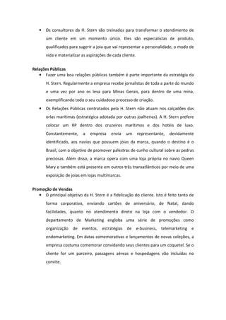 • Os consultores da H. Stern são treinados para transformar o atendimento de
       um cliente em um momento único. Eles são especialistas de produto,
       qualificados para sugerir a joia que vai representar a personalidade, o modo de
       vida e materializar as aspirações de cada cliente.


Relações Públicas
   • Fazer uma boa relações públicas também é parte importante da estratégia da
       H. Stern. Regularmente a empresa recebe jornalistas de toda a parte do mundo
       e uma vez por ano os leva para Minas Gerais, para dentro de uma mina,
       exemplificando todo o seu cuidadoso processo de criação.
   • Os Relações Públicas contratados pela H. Stern não atuam nos calçadões das
       orlas marítimas (estratégica adotada por outras joalherias). A H. Stern prefere
       colocar um RP dentro dos cruzeiros marítimos e dos hotéis de luxo.
       Constantemente,     a   empresa     envia   um       representante,   devidamente
       identificado, aos navios que possuem joias da marca, quando o destino é o
       Brasil, com o objetivo de promover palestras de cunho cultural sobre as pedras
       preciosas. Além disso, a marca opera com uma loja própria no navio Queen
       Mary e também está presente em outros três transatlânticos por meio de uma
       exposição de joias em lojas multimarcas.


Promoção de Vendas
   • O principal objetivo da H. Stern é a fidelização do cliente. Isto é feito tanto de
       forma corporativa, enviando cartões de aniversário, de Natal, dando
       facilidades, quanto no atendimento direto na loja com o vendedor. O
       departamento de Marketing engloba uma série de promoções como
       organização de eventos, estratégias de e-business, telemarketing e
       endomarketing. Em datas comemorativas e lançamentos de novas coleções, a
       empresa costuma comemorar convidando seus clientes para um coquetel. Se o
       cliente for um parceiro, passagens aéreas e hospedagens vão incluídas no
       convite.
 