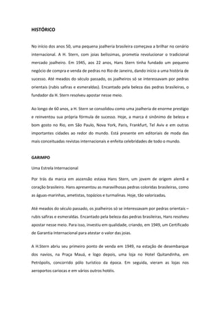 HISTÓRICO


No início dos anos 50, uma pequena joalheria brasileira começava a brilhar no cenário
internacional. A H. Stern, com joias belíssimas, prometia revolucionar o tradicional
mercado joalheiro. Em 1945, aos 22 anos, Hans Stern tinha fundado um pequeno
negócio de compra e venda de pedras no Rio de Janeiro, dando início a uma história de
sucesso. Até meados do século passado, os joalheiros só se interessavam por pedras
orientais (rubis safiras e esmeraldas). Encantado pela beleza das pedras brasileiras, o
fundador da H. Stern resolveu apostar nesse meio.


Ao longo de 60 anos, a H. Stern se consolidou como uma joalheria de enorme prestígio
e reinventou sua própria fórmula de sucesso. Hoje, a marca é sinônimo de beleza e
bom gosto no Rio, em São Paulo, Nova York, Paris, Frankfurt, Tel Aviv e em outras
importantes cidades ao redor do mundo. Está presente em editoriais de moda das
mais conceituadas revistas internacionais e enfeita celebridades de todo o mundo.


GARIMPO

Uma Estrela Internacional

Por trás da marca em ascensão estava Hans Stern, um jovem de origem alemã e
coração brasileiro. Hans apresentou as maravilhosas pedras coloridas brasileiras, como
as águas-marinhas, ametistas, topázios e turmalinas. Hoje, tão valorizadas.

Até meados do século passado, os joalheiros só se interessavam por pedras orientais –
rubis safiras e esmeraldas. Encantado pela beleza das pedras brasileiras, Hans resolveu
apostar nesse meio. Para isso, investiu em qualidade, criando, em 1949, um Certificado
de Garantia Internacional para atestar o valor das joias.


A H.Stern abriu seu primeiro ponto de venda em 1949, na estação de desembarque
dos navios, na Praça Mauá, e logo depois, uma loja no Hotel Quitandinha, em
Petrópolis, concorrido pólo turístico da época. Em seguida, vieram as lojas nos
aeroportos cariocas e em vários outros hotéis.
 