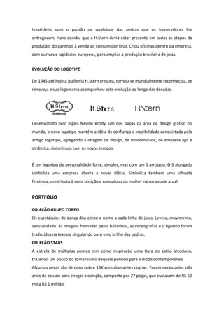 Insatisfeito com o padrão de qualidade das pedras que os fornecedores lhe
entregavam, Hans decidiu que a H.Stern devia estar presente em todas as etapas da
produção: do garimpo à venda ao consumidor final. Criou oficinas dentro da empresa,
com ourives e lapidários europeus, para ampliar a produção brasileira de joias.


EVOLUÇÃO DO LOGOTIPO

De 1945 até hoje a joalheria H.Stern cresceu, tornou-se mundialmente reconhecida, se
renovou, e sua logomarca acompanhou esta evolução ao longo das décadas.




Desenvolvido pelo inglês Neville Brody, um dos papas da área de design gráfico no
mundo, o novo logotipo mantém a idéia de confiança e credibilidade conquistada pelo
antigo logotipo, agregando a imagem de design, de modernidade, de empresa ágil e
dinâmica, sintonizada com os novos tempos.


É um logotipo de personalidade forte, simples, mas com um S arrojado. O S alongado
simboliza uma empresa aberta a novas idéias. Simboliza também uma silhueta
feminina, um tributo à nova posição e conquistas da mulher na sociedade atual.


PORTFÓLIO

COLEÇÃO GRUPO CORPO
Os espetáculos de dança dão corpo e nome a cada linha de joias. Leveza, movimento,
sensualidade. As imagens formadas pelos bailarinos, as coreografias e o figurino foram
traduzidos na textura singular do ouro e no brilho das pedras.
COLEÇÃO STARS
A estrela de múltiplas pontas tem como inspiração uma tiara de estilo Vitoriano,
trazendo um pouco do romantismo daquele período para a moda contemporânea.
Algumas peças são de ouro nobre 18K com diamantes cognac. Foram necessários três
anos de estudo para chegar à coleção, composta por 27 peças, que custavam de R$ 50
mil a R$ 1 milhão.
 