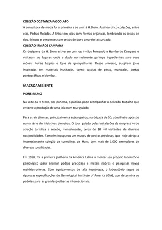 COLEÇÃO COSTANZA PASCOLATO
A consultora de moda foi a primeira a se unir à H.Stern. Assinou cinco coleções, entre
elas, Pedras Roladas. A linha tem joias com formas orgânicas, lembrando os seixos de
rios. Brincos e pendentes com seixos de ouro amarelo texturizado.
COLEÇÃO IRMÃOS CAMPANA
Os designers da H. Stern estiveram com os irmãos Fernando e Humberto Campana e
visitaram os lugares onde a dupla normalmente garimpa ingredientes para seus
móveis: feiras hippies e lojas de quinquilharias. Desse universo, surgiram joias
inspiradas em materiais inusitados, como sacolas de pesca, mandalas, portas
pantográficas e biombo.


MACROAMBIENTE

PIONEIRISMO

Na sede da H Stern, em Ipanema, o público pode acompanhar o delicado trabalho que
envolve a produção de uma joia num tour guiado.

Para atrair clientes, principalmente estrangeiros, na década de 50, a joalheira apostou
numa série de iniciativas pioneiras. O tour guiado pelas instalações da empresa virou
atração turística e recebe, mensalmente, cerca de 10 mil visitantes de diversas
nacionalidades. Também inaugurou um museu de pedras preciosas, que hoje abriga a
impressionante coleção de turmalinas de Hans, com mais de 1.000 exemplares de
diversas tonalidades.


Em 1958, foi a primeira joalheria da América Latina a montar seu próprio laboratório
gemológico para analisar pedras preciosas e metais nobres e pesquisar novas
matérias-primas. Com equipamentos de alta tecnologia, o laboratório segue as
rigorosas especificações do Gemological Institute of America (GIA), que determina os
padrões para as grandes joalherias internacionais.
 